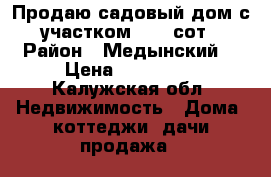 Продаю садовый дом с участком 22,6 сот › Район ­ Медынский  › Цена ­ 800 000 - Калужская обл. Недвижимость » Дома, коттеджи, дачи продажа   